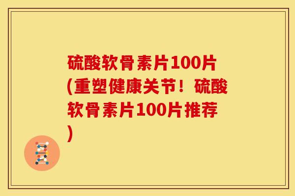 硫酸软骨素片100片(重塑健康关节!硫酸软骨素片100片推荐) 硫酸软骨素片100片(重塑健康关节!硫酸软骨素片100片推荐)
