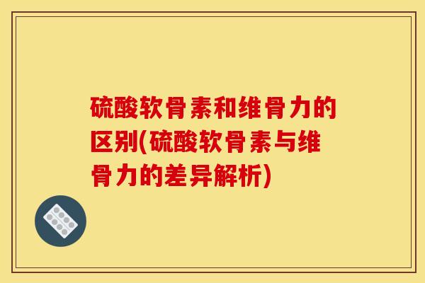 硫酸软骨素和维骨力的区别(硫酸软骨素与维骨力的差异解析)