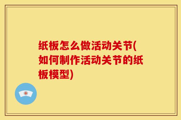 纸板怎么做活动关节(如何制作活动关节的纸板模型)