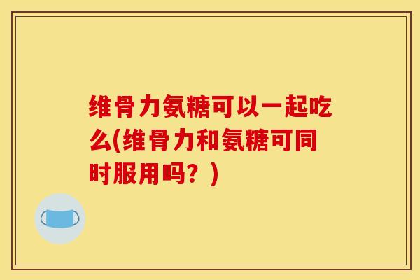 维骨力氨糖可以一起吃么(维骨力和氨糖可同时服用吗？)