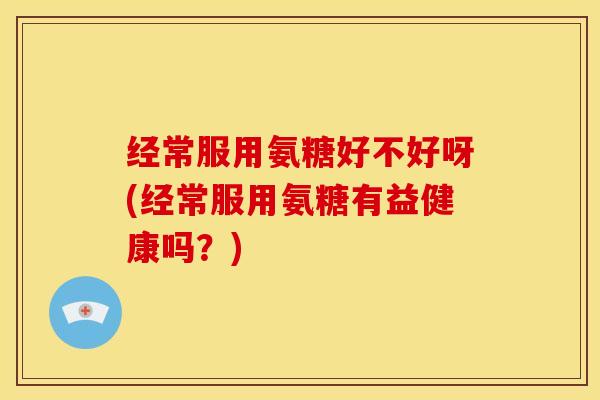 经常服用氨糖好不好呀(经常服用氨糖有益健康吗？)