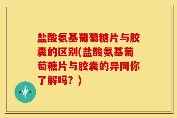 盐酸氨基葡萄糖片与胶囊的区别(盐酸氨基葡萄糖片与胶囊的异同你了解吗？)
