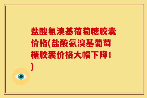 盐酸氨溴基葡萄糖胶囊价格(盐酸氨溴基葡萄糖胶囊价格大幅下降！)