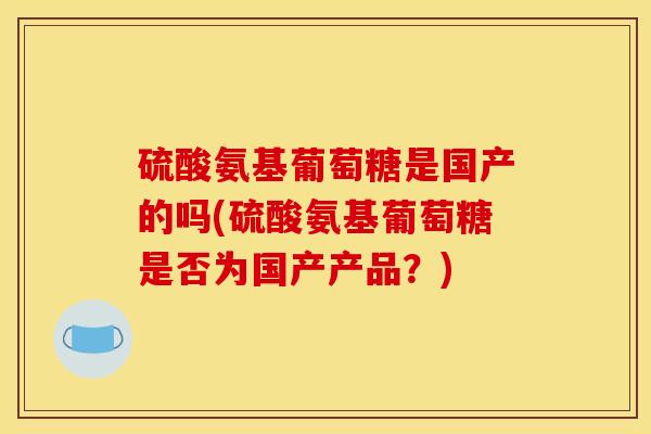 硫酸氨基葡萄糖是国产的吗(硫酸氨基葡萄糖是否为国产产品？)