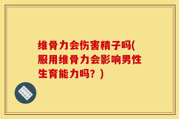维骨力会伤害精子吗(服用维骨力会影响男性生育能力吗？)