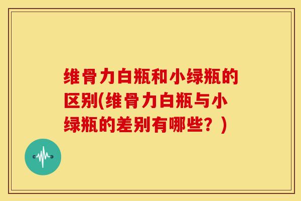 维骨力白瓶和小绿瓶的区别(维骨力白瓶与小绿瓶的差别有哪些？)