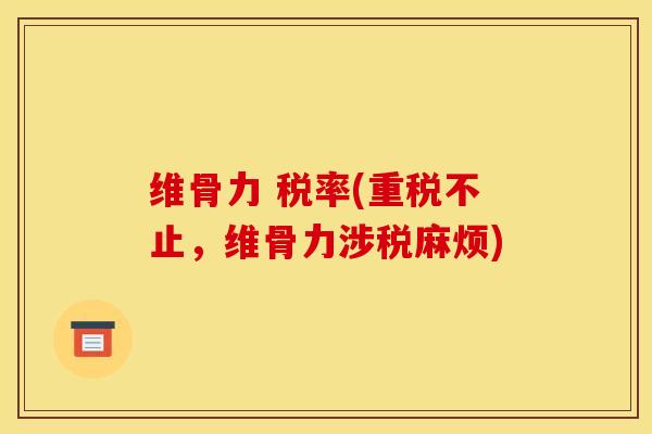 维骨力 税率(重税不止,维骨力涉税麻烦) 维骨力 税率(重税不止,维骨力涉税麻烦)