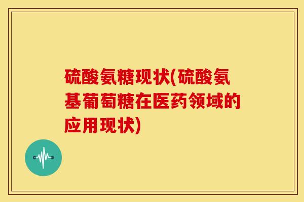 硫酸氨糖现状(硫酸氨基葡萄糖在医药领域的应用现状)