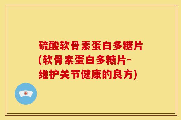 硫酸软骨素蛋白多糖片(软骨素蛋白多糖片-维护关节健康的良方)