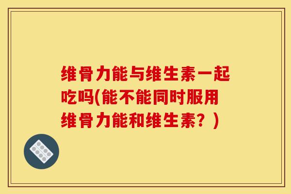 维骨力能与维生素一起吃吗(能不能同时服用维骨力能和维生素?) 维骨力能与维生素一起吃吗(能不能同时服用维骨力能和维生素?)