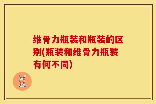 维骨力瓶装和瓶装的区别(瓶装和维骨力瓶装有何不同) 维骨力瓶装和瓶装的区别(瓶装和维骨力瓶装有何不同)