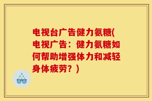 电视台广告健力氨糖(电视广告：健力氨糖如何帮助增强体力和减轻身体疲劳？)
