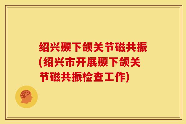 绍兴颞下颌关节磁共振(绍兴市开展颞下颌关节磁共振检查工作)