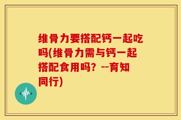 维骨力要搭配钙一起吃吗(维骨力需与钙一起搭配食用吗?--育知同行) 维骨力要搭配钙一起吃吗(维骨力需与钙一起搭配食用吗?--育知同行)