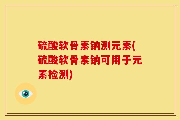 硫酸软骨素钠测元素(硫酸软骨素钠可用于元素检测)