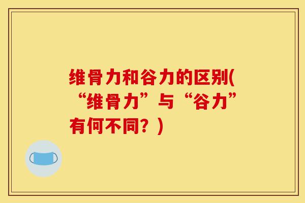 维骨力和谷力的区别(“维骨力”与“谷力”有何不同？)