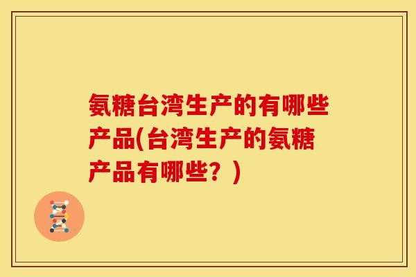 氨糖台湾生产的有哪些产品(台湾生产的氨糖产品有哪些?) 氨糖台湾生产的有哪些产品(台湾生产的氨糖产品有哪些?)