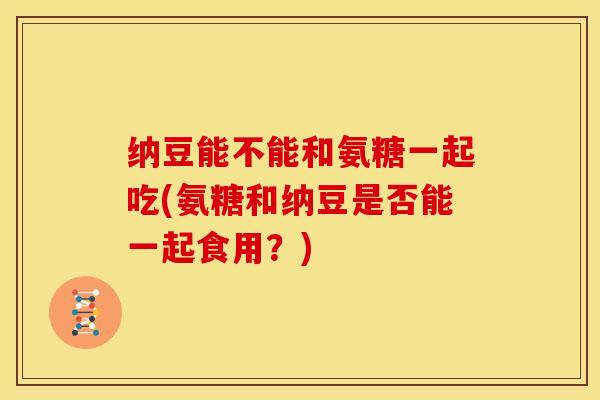 纳豆能不能和氨糖一起吃(氨糖和纳豆是否能一起食用?) 纳豆能不能和氨糖一起吃(氨糖和纳豆是否能一起食用?)