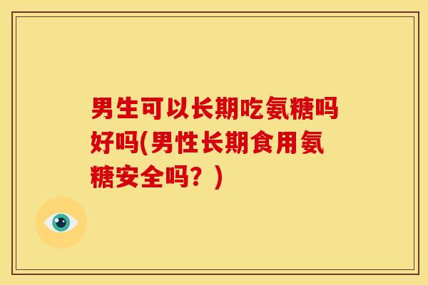 男生可以长期吃氨糖吗好吗(男性长期食用氨糖安全吗?) 男生可以长期吃氨糖吗好吗(男性长期食用氨糖安全吗?)