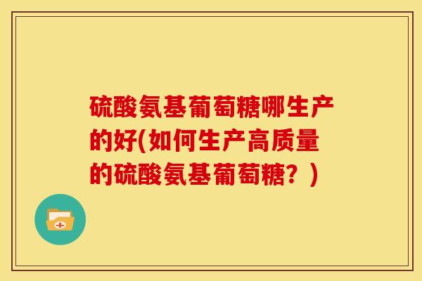 硫酸氨基葡萄糖哪生产的好(如何生产高质量的硫酸氨基葡萄糖？)