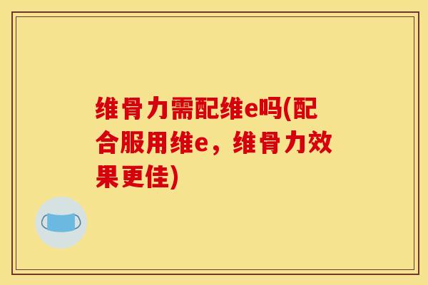维骨力需配维e吗(配合服用维e，维骨力效果更佳)