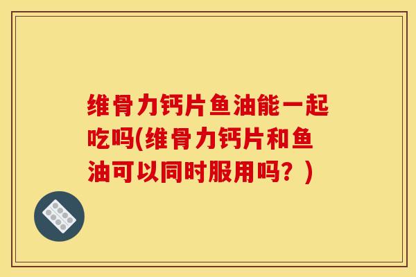 维骨力钙片鱼油能一起吃吗(维骨力钙片和鱼油可以同时服用吗?) 维骨力钙片鱼油能一起吃吗(维骨力钙片和鱼油可以同时服用吗?)