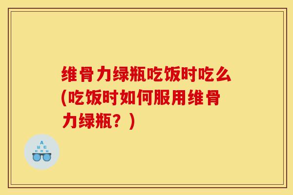 维骨力绿瓶吃饭时吃么(吃饭时如何服用维骨力绿瓶？)