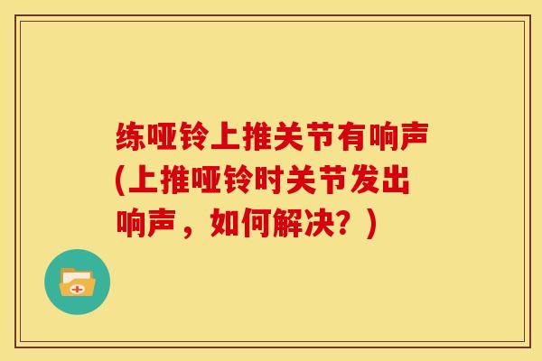 练哑铃上推关节有响声(上推哑铃时关节发出响声，如何解决？)