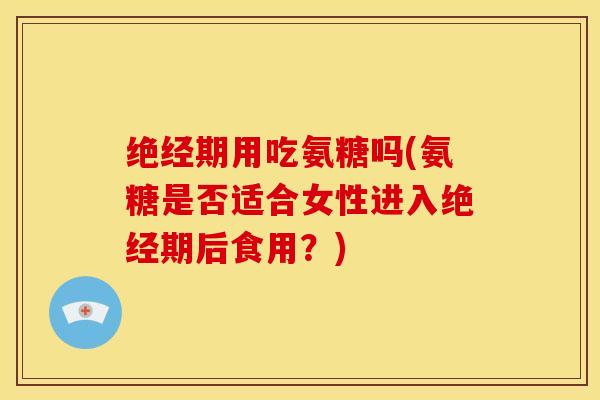 绝经期用吃氨糖吗(氨糖是否适合女性进入绝经期后食用?) 绝经期用吃氨糖吗(氨糖是否适合女性进入绝经期后食用?)