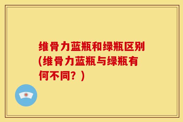 维骨力蓝瓶和绿瓶区别(维骨力蓝瓶与绿瓶有何不同？)