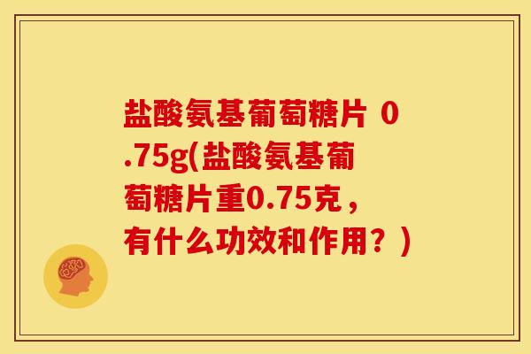 盐酸氨基葡萄糖片 0.75g(盐酸氨基葡萄糖片重0.75克,有什么功效和作用?) 盐酸氨基葡萄糖片 0.75g(盐酸氨基葡萄糖片重0.75克,有什么功效和作用?)