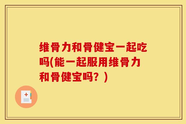 维骨力和骨健宝一起吃吗(能一起服用维骨力和骨健宝吗？)