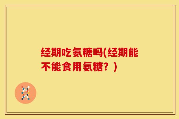 经期吃氨糖吗(经期能不能食用氨糖?) 经期吃氨糖吗(经期能不能食用氨糖?)