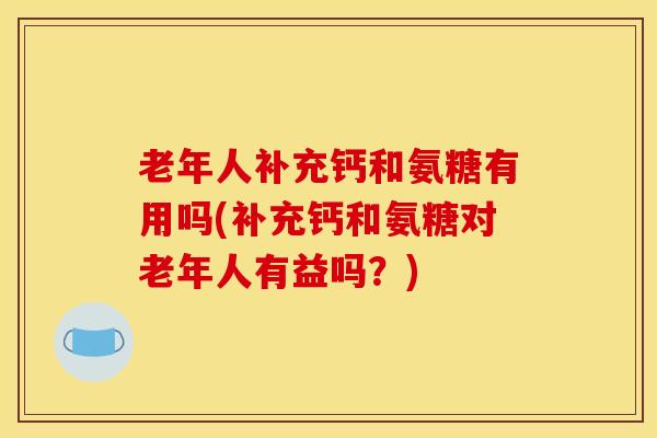 老年人补充钙和氨糖有用吗(补充钙和氨糖对老年人有益吗？)
