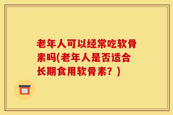 老年人可以经常吃软骨素吗(老年人是否适合长期食用软骨素？)
