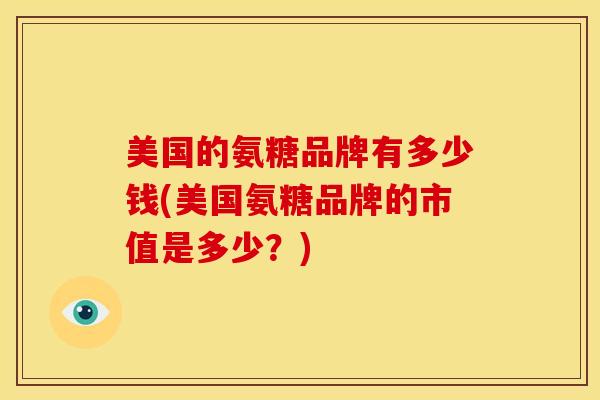 美国的氨糖品牌有多少钱(美国氨糖品牌的市值是多少？)