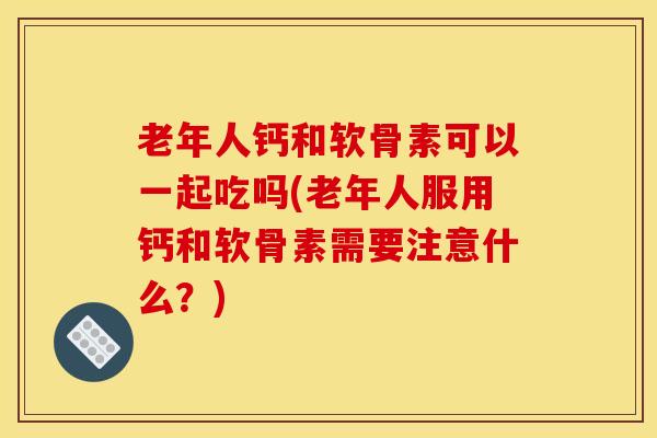 老年人钙和软骨素可以一起吃吗(老年人服用钙和软骨素需要注意什么？)