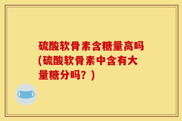 硫酸软骨素含糖量高吗(硫酸软骨素中含有大量糖分吗?) 硫酸软骨素含糖量高吗(硫酸软骨素中含有大量糖分吗?)