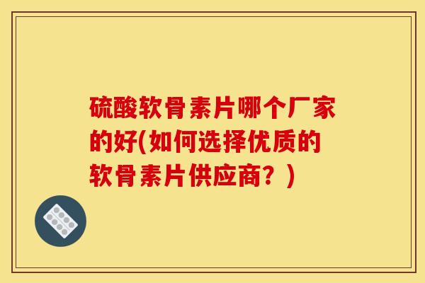 硫酸软骨素片哪个厂家的好(如何选择优质的软骨素片供应商？)
