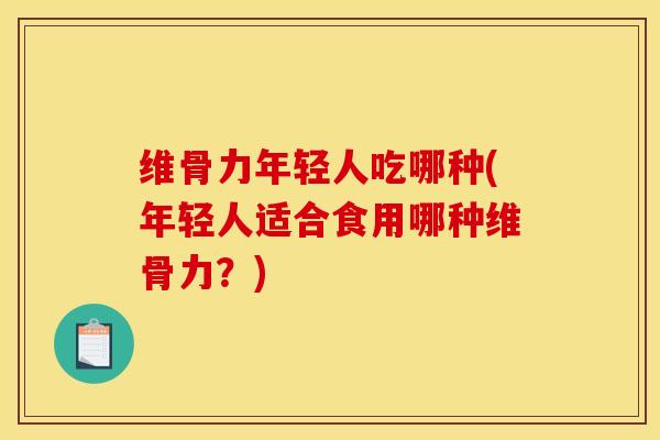 维骨力年轻人吃哪种(年轻人适合食用哪种维骨力？)