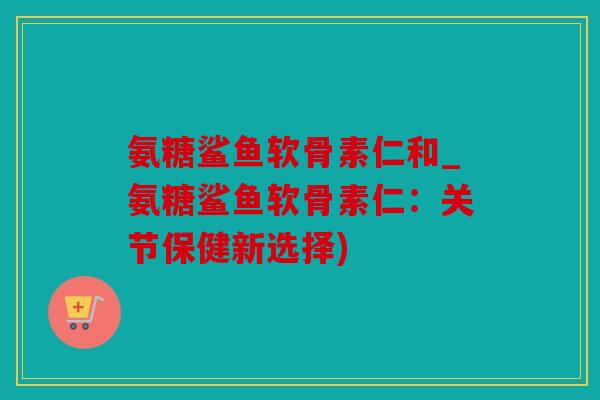 氨糖鲨鱼软骨素仁和_氨糖鲨鱼软骨素仁：关节保健新选择)