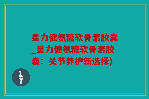 星力健氨糖软骨素胶囊_星力健氨糖软骨素胶囊:关节养护新选择) 星力健氨糖软骨素胶囊_星力健氨糖软骨素胶囊:关节养护新选择)