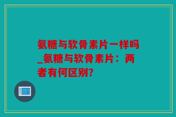 氨糖与软骨素片一样吗_氨糖与软骨素片：两者有何区别？