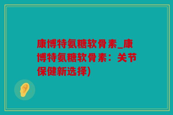 康博特氨糖软骨素_康博特氨糖软骨素：关节保健新选择)