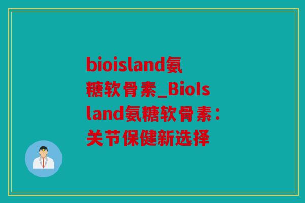 bioisland氨糖软骨素_BioIsland氨糖软骨素:关节保健新选择 bioisland氨糖软骨素_BioIsland氨糖软骨素:关节保健新选择