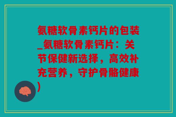 氨糖软骨素钙片的包装_氨糖软骨素钙片：关节保健新选择，高效补充营养，守护骨骼健康)