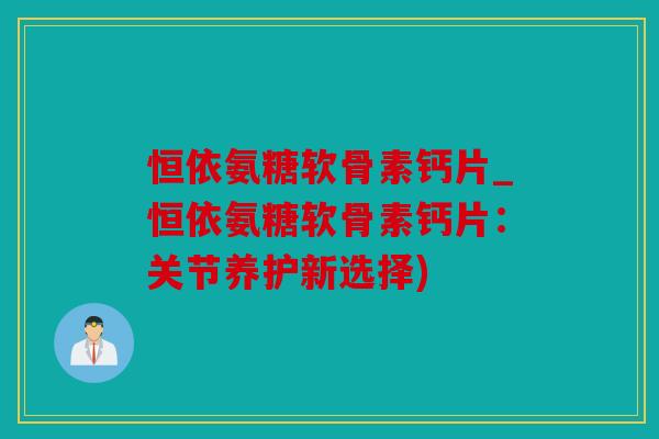 恒依氨糖软骨素钙片_恒依氨糖软骨素钙片：关节养护新选择)