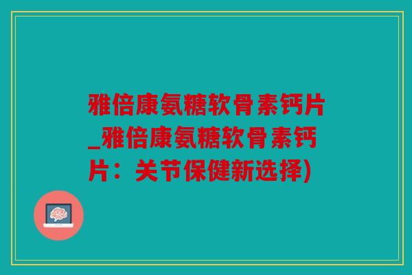 雅倍康氨糖软骨素钙片_雅倍康氨糖软骨素钙片：关节保健新选择)