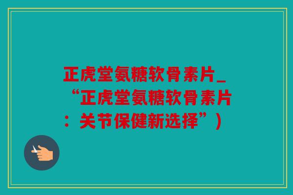 正虎堂氨糖软骨素片_“正虎堂氨糖软骨素片：关节保健新选择”)