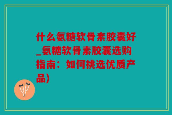 什么氨糖软骨素胶囊好_氨糖软骨素胶囊选购指南:如何挑选优质产品) 什么氨糖软骨素胶囊好_氨糖软骨素胶囊选购指南:如何挑选优质产品)
